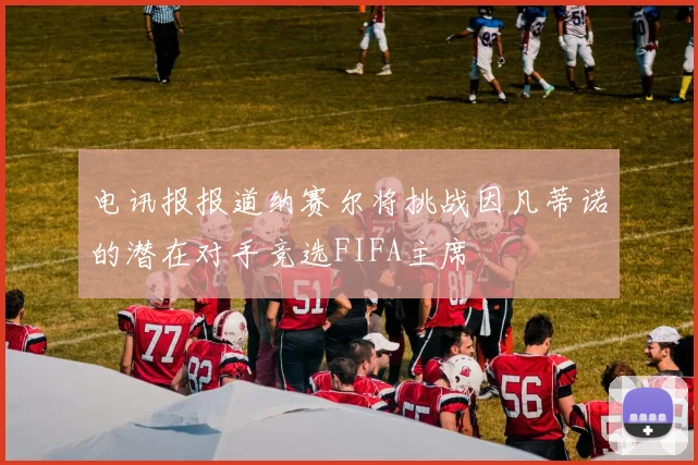 电讯报报道纳赛尔将挑战因凡蒂诺的潜在对手竞选FIFA主席