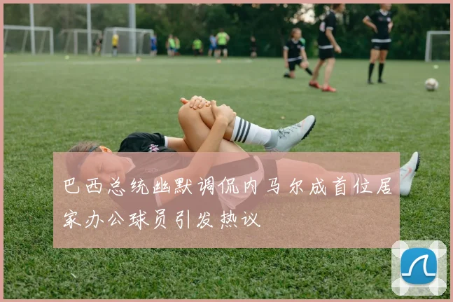 巴西总统幽默调侃内马尔成首位居家办公球员引发热议