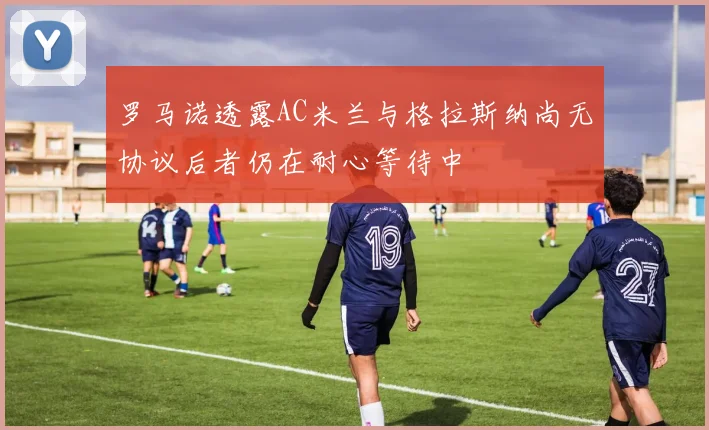 罗马诺透露AC米兰与格拉斯纳尚无协议后者仍在耐心等待中