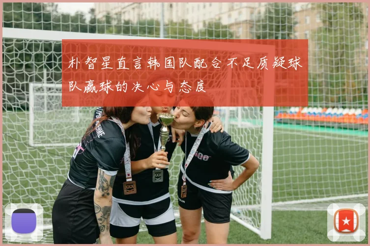 朴智星直言韩国队配合不足质疑球队赢球的决心与态度