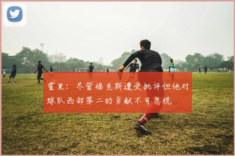 霍里：尽管福克斯遭受批评但他对球队西部第二的贡献不可忽视