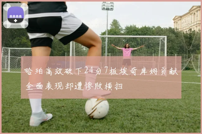 哈珀高效砍下24分7板埃奇库姆贡献全面表现却遭惨败横扫