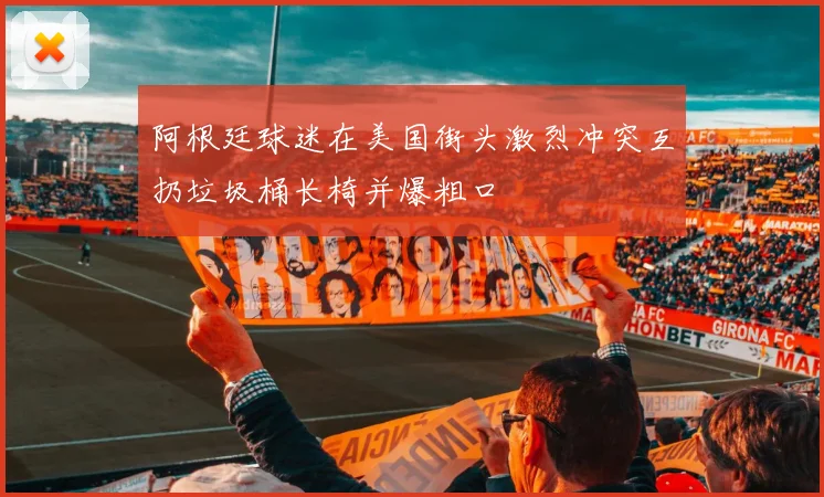 阿根廷球迷在美国街头激烈冲突互扔垃圾桶长椅并爆粗口