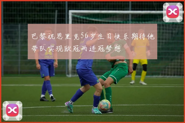 巴黎祝恩里克56岁生日快乐期待他带队实现欧冠两连冠梦想