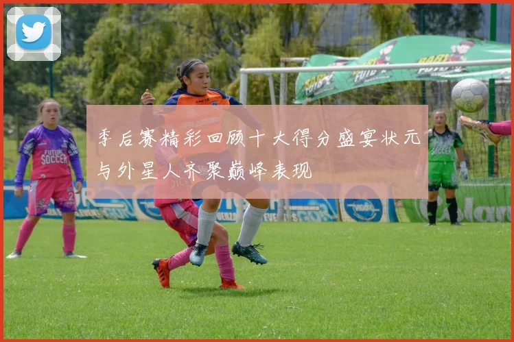季后赛精彩回顾十大得分盛宴状元与外星人齐聚巅峰表现