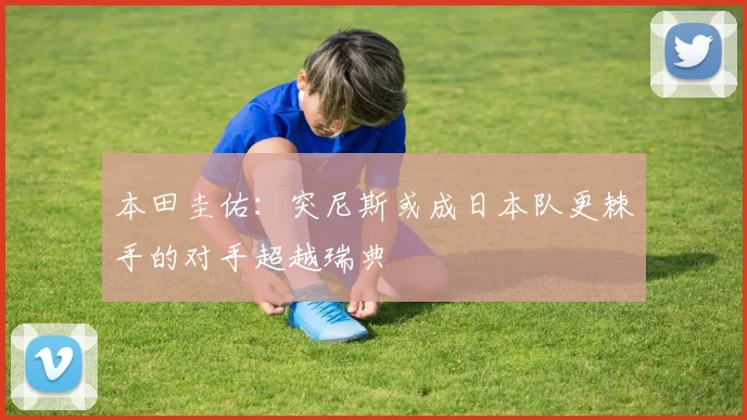 本田圭佑：突尼斯或成日本队更棘手的对手超越瑞典