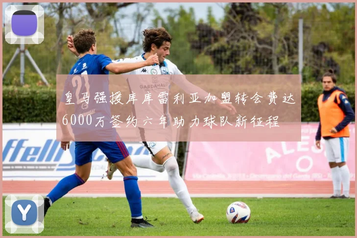 皇马强援库库雷利亚加盟转会费达6000万签约六年助力球队新征程