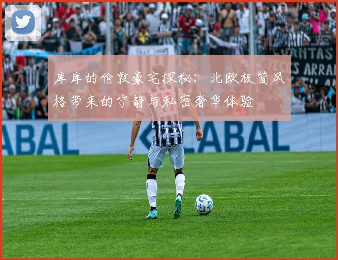 库库的伦敦豪宅探秘：北欧极简风格带来的宁静与私密奢华体验