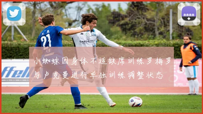 小蜘蛛因身体不适缺席训练罗梅罗与卢克曼进行单独训练调整状态