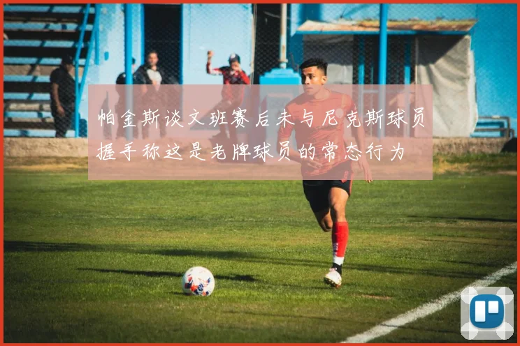 帕金斯谈文班赛后未与尼克斯球员握手称这是老牌球员的常态行为