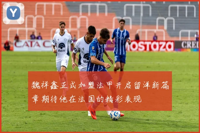 魏祥鑫正式加盟法甲开启留洋新篇章期待他在法国的精彩表现