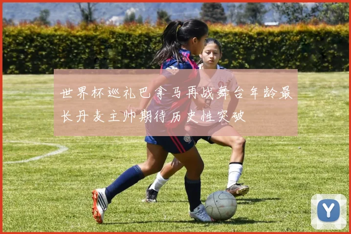 世界杯巡礼巴拿马再战舞台年龄最长丹麦主帅期待历史性突破