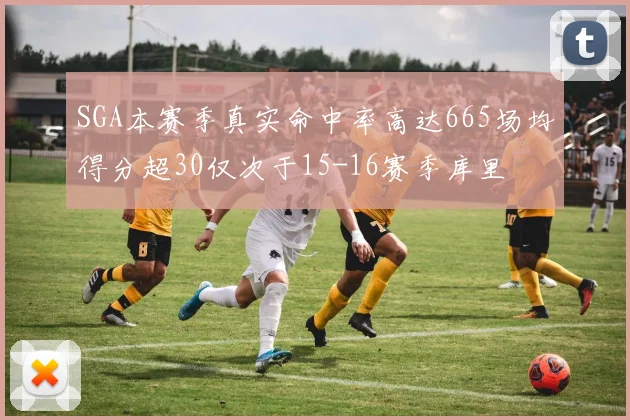 SGA本赛季真实命中率高达665场均得分超30仅次于15-16赛季库里