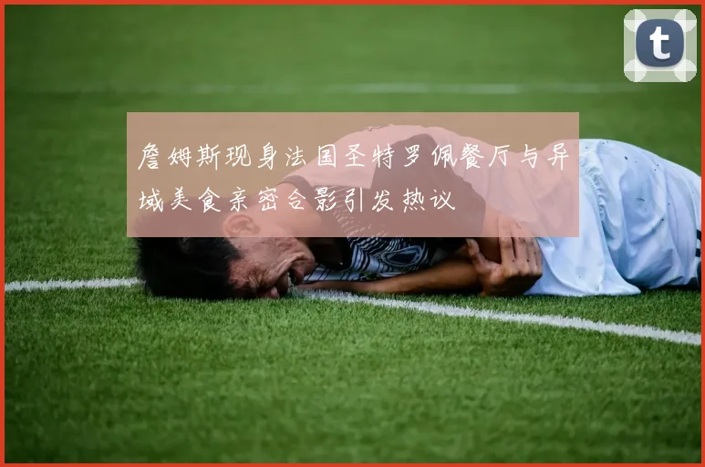 詹姆斯现身法国圣特罗佩餐厅与异域美食亲密合影引发热议