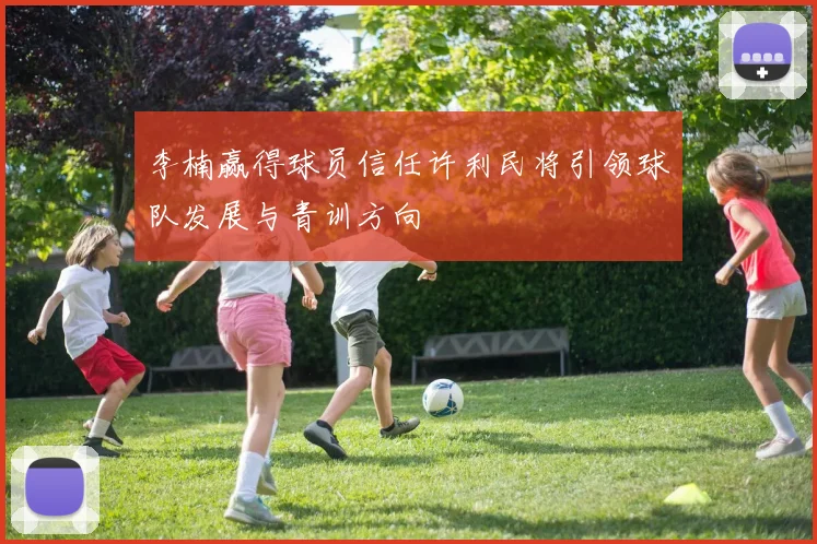 李楠赢得球员信任许利民将引领球队发展与青训方向