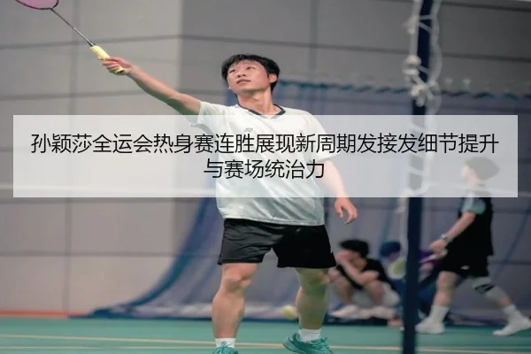 孙颖莎全运会热身赛连胜展现新周期发接发细节提升与赛场统治力